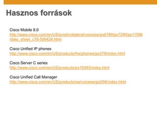Hasznos források
Cisco Mobile 8.0
http://www.cisco.com/en/US/prod/collateral/voicesw/ps6789/ps7290/ps11596
/data_sheet_c78-595424.html
Cisco Unified IP phones
http://www.cisco.com/en/US/products/hw/phones/ps379/index.html
Cisco Server C series
http://www.cisco.com/en/US/products/ps10493/index.html
Cisco Unified Call Manager
http://www.cisco.com/en/US/products/sw/voicesw/ps556/index.html
 