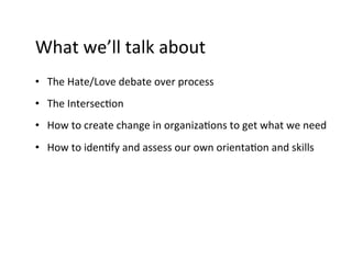 What	
  we’ll	
  talk	
  about	
  
•  The	
  Hate/Love	
  debate	
  over	
  process	
  
•  The	
  Intersec9on	
  
•  How	
  to	
  create	
  change	
  in	
  organiza9ons	
  to	
  get	
  what	
  we	
  need	
  
•  How	
  to	
  iden9fy	
  and	
  assess	
  our	
  own	
  orienta9on	
  and	
  skills	
  
 