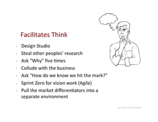 Facilitates	
  Think	
  
•    Design	
  Studio	
  
•    Steal	
  other	
  peoples’	
  research	
  
•    Ask	
  “Why”	
  ﬁve	
  9mes	
  
•    Collude	
  with	
  the	
  business	
  
•    Ask	
  “How	
  do	
  we	
  know	
  we	
  hit	
  the	
  mark?”	
  
•    Sprint	
  Zero	
  for	
  vision	
  work	
  (Agile)	
  
•    Pull	
  the	
  market	
  diﬀeren9ators	
  into	
  a	
  
     separate	
  environment	
  
                                                                         Illustra9on:	
  Brandon	
  Baselice	
  
 