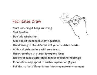 Facilitates	
  Draw	
  
•    Start	
  sketching	
  &	
  keep	
  sketching	
  
•    Test	
  &	
  reﬁne	
  
•    Don’t	
  do	
  wireframes	
  
•    Mini-­‐spec	
  if	
  team	
  needs	
  some	
  guidance	
  
•    Use	
  drawing	
  to	
  elucidate	
  the	
  not	
  yet	
  ar9culated	
  needs.	
  
•    Ad-­‐hoc	
  sketch	
  sessions	
  with	
  core	
  team.	
  
•    Use	
  screenshots	
  as	
  starter	
  to	
  explore	
  ideas	
  	
  
•    Use	
  latest	
  build	
  as	
  prototype	
  to	
  test	
  implemented	
  design	
  
•    Proof-­‐of-­‐concept	
  sprint	
  to	
  enable	
  explora9on	
  (Agile)	
  
•    Pull	
  the	
  market	
  diﬀeren9ators	
  into	
  a	
  separate	
  environment	
  
 