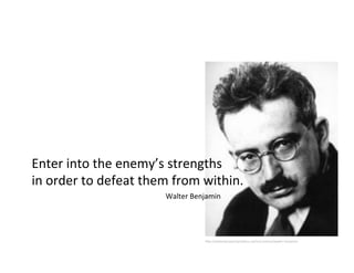 Enter	
  into	
  the	
  enemy’s	
  strengths	
  	
  
in	
  order	
  to	
  defeat	
  them	
  from	
  within.	
  
                                   	
  Walter	
  Benjamin	
  




                                                     h>p://walterbenjaminportbou.cat/en/content/walter-­‐benjamin	
  
 