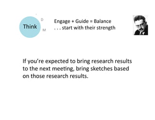 D	
  
                      Engage	
  +	
  Guide	
  =	
  Balance 	
  	
  
Think	
       M	
     .	
  .	
  .	
  start	
  with	
  their	
  strength	
  




If	
  you’re	
  expected	
  to	
  bring	
  research	
  results	
  
to	
  the	
  next	
  mee9ng,	
  bring	
  sketches	
  based	
  
on	
  those	
  research	
  results.	
  
	
  
 