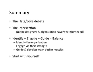 Summary	
  
•  The	
  Hate/Love	
  debate	
  
•  The	
  Intersec9on	
  
    –  Do	
  the	
  designers	
  &	
  organiza9on	
  have	
  what	
  they	
  need?	
  	
  

•  Iden9fy	
  +	
  Engage	
  +	
  Guide	
  =	
  Balance	
  
    –  Iden9fy	
  the	
  organiza9on	
  
    –  Engage	
  via	
  their	
  strength	
  
    –  Guide	
  &	
  develop	
  weak	
  design	
  muscles	
  

•  Start	
  with	
  yourself	
  
 