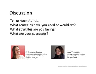 Discussion	
  
Tell	
  us	
  your	
  stories.	
  	
  	
  
What	
  remedies	
  have	
  you	
  used	
  or	
  would	
  try?	
  
What	
  struggles	
  are	
  you	
  facing?	
  
What	
  are	
  your	
  successes?	
  	
  



               E.	
  Chris9na	
  Persson	
                             Joan	
  Verme>e	
  
               chris9na@madpow.com	
                                   jayeﬀvee@mac.com	
  
               @chris9na_xd	
                                          @jayeﬀvee	
  


                                               Thanks	
  to	
  Brian	
  Ling	
  (thinkdrawmake.com,	
  Design	
  Sojourn).	
  
 