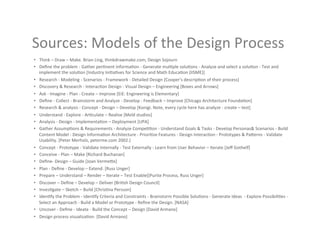 Sources:	
  Models	
  of	
  the	
  Design	
  Process	
  
•  Think	
  –	
  Draw	
  –	
  Make.	
  Brian	
  Ling,	
  thinkdrawmake.com,	
  Design	
  Sojourn	
  
•  Deﬁne	
  the	
  problem	
  -­‐	
  Gather	
  per9nent	
  informa9on	
  -­‐	
  Generate	
  mul9ple	
  solu9ons	
  -­‐	
  Analyze	
  and	
  select	
  a	
  solu9on	
  -­‐	
  Test	
  and	
  
   implement	
  the	
  solu9on	
  [Industry	
  Ini9a9ves	
  for	
  Science	
  and	
  Math	
  Educa9on	
  (IISME)]	
  
•  Research	
  -­‐	
  Modeling	
  -­‐	
  Scenarios	
  -­‐	
  Framework	
  -­‐	
  Detailed	
  Design	
  [Cooper's	
  descrip9on	
  of	
  their	
  process]	
  
•  Discovery	
  &	
  Research	
  -­‐	
  Interac9on	
  Design	
  -­‐	
  Visual	
  Design	
  –	
  Engineering	
  [Boxes	
  and	
  Arrows]	
  
•  Ask	
  -­‐	
  Imagine	
  -­‐	
  Plan	
  -­‐	
  Create	
  –	
  Improve	
  [EiE:	
  Engineering	
  is	
  Elementary]	
  
•  Deﬁne	
  -­‐	
  Collect	
  -­‐	
  Brainstorm	
  and	
  Analyze	
  -­‐	
  Develop	
  -­‐	
  Feedback	
  –	
  Improve	
  [Chicago	
  Architecture	
  Founda9on]	
  
•  Research	
  &	
  analysis	
  -­‐	
  Concept	
  -­‐	
  Design	
  –	
  Develop	
  [Konigi.	
  Note,	
  every	
  cycle	
  here	
  has	
  analyze	
  -­‐	
  create	
  –	
  test]	
  
•  Understand	
  -­‐	
  Explore	
  -­‐	
  Ar9culate	
  –	
  Realise	
  [Meld	
  studios]	
  
•  Analysis	
  -­‐	
  Design	
  -­‐	
  Implementa9on	
  –	
  Deployment	
  [UPA]	
  
•  Gather	
  Assump9ons	
  &	
  Requirements	
  -­‐	
  Analyze	
  Compe99on	
  -­‐	
  Understand	
  Goals	
  &	
  Tasks	
  -­‐	
  Develop	
  Personas&	
  Scenarios	
  -­‐	
  Build	
  
   Content	
  Model	
  -­‐	
  Design	
  Informa9on	
  Architecture	
  -­‐	
  Priori9ze	
  Features	
  -­‐	
  Design	
  Interac9on	
  -­‐	
  Prototypes	
  &	
  Pa>erns	
  -­‐	
  Validate	
  
   Usability.	
  [Peter	
  Merholz,	
  peterme.com	
  2002.]	
  
•  Concept	
  -­‐	
  Prototype	
  -­‐	
  Validate	
  Internally	
  -­‐	
  Test	
  Externally	
  -­‐	
  Learn	
  from	
  User	
  Behavior	
  –	
  Iterate	
  [Jeﬀ	
  Gothelf]	
  
•  Conceive	
  -­‐	
  Plan	
  –	
  Make	
  [Richard	
  Buchanan]	
  
•  Deﬁne-­‐	
  Design	
  –	
  Guide	
  [Joan	
  Verme>e]	
  
•  Plan	
  -­‐	
  Deﬁne	
  -­‐	
  Develop	
  –	
  Extend.	
  [Russ	
  Unger]	
  
•  Prepare	
  –	
  Understand	
  –	
  Render	
  –	
  Iterate	
  –	
  Test	
  Enable[(Purite	
  Process,	
  Russ	
  Unger]	
  
•  Discover	
  –	
  Deﬁne	
  –	
  Develop	
  –	
  Deliver	
  [Bri9sh	
  Design	
  Council]	
  
•  Inves9gate	
  –	
  Sketch	
  –	
  Build	
  [Chris9na	
  Persson]	
  
•  Iden9fy	
  the	
  Problem	
  -­‐	
  Iden9fy	
  Criteria	
  and	
  Constraints	
  -­‐	
  Brainstorm	
  Possible	
  Solu9ons	
  -­‐	
  Generate	
  Ideas	
  	
  -­‐	
  Explore	
  Possibili9es	
  -­‐	
  
   Select	
  an	
  Approach	
  -­‐	
  Build	
  a	
  Model	
  or	
  Prototype	
  -­‐	
  Reﬁne	
  the	
  Design.	
  [NASA]	
  
•  Uncover	
  -­‐	
  Deﬁne	
  -­‐	
  Ideate	
  -­‐	
  Build	
  the	
  Concept	
  –	
  Design	
  [David	
  Armano]	
  
•  Design	
  process	
  visualiza9on.	
  [David	
  Armano]	
  
 