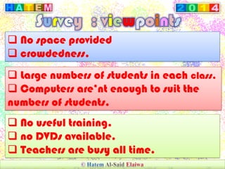  No space provided
 crowdedness.
 Large numbers of students in each class.
 Computers are’nt enough to suit the
numbers of students.
 No useful training.
 no DVDs available.
 Teachers are busy all time.
 