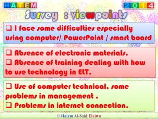  I face some difficulties especially
using computer/ PowerPoint / smart board
 Absence of electronic materials.
 Absence of training dealing with how
to use technology in ELT.
 Use of computer technical, some
problems in management .
 Problems in internet connection.
 