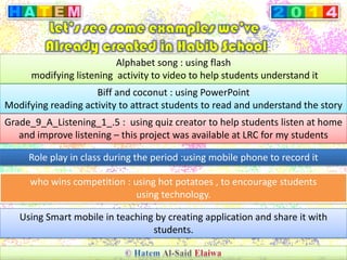 Alphabet song : using flash
modifying listening activity to video to help students understand it
Biff and coconut : using PowerPoint
Modifying reading activity to attract students to read and understand the story
Grade_9_A_Listening_1_.5 : using quiz creator to help students listen at home
and improve listening – this project was available at LRC for my students
Role play in class during the period :using mobile phone to record it
who wins competition : using hot potatoes , to encourage students
using technology.
Using Smart mobile in teaching by creating application and share it with
students.
 