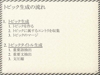 トピック生成の流れ
1. トピック生成
1. トピックを作る
2. トピックに属するエントリを収集
3. トピックのマージ
2. トピックタイトル生成
1. 重要語抽出
2. 重要文抽出
3. 文圧縮
11
 