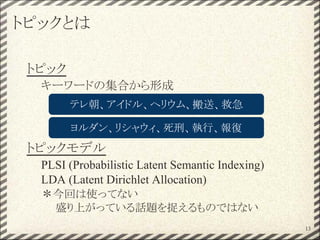 トピックとは
トピック
キーワードの集合から形成
トピックモデル
PLSI (Probabilistic Latent Semantic Indexing)
LDA (Latent Dirichlet Allocation)
＊今回は使ってない
盛り上がっている話題を捉えるものではない
テレ朝、アイドル、ヘリウム、搬送、救急
ヨルダン、リシャウィ、死刑、執行、報復
13
 