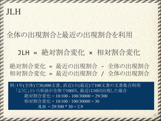 JLH
全体の出現割合と最近の出現割合を利用
JLH = 絶対割合変化 × 相対割合変化
絶対割合変化 = 最近の出現割合 - 全体の出現割合
相対割合変化 = 最近の出現割合 / 全体の出現割合
例：1年(全体)で30,000文書、直近1日(最近)で100文書の文書集合利用
　　「ようじ」という単語が全体で100回、最近は10回出現した場合
絶対割合変化 = 10/100 - 100/30000 = 29/300
相対割合変化 = 10/100 / 100/30000 = 30
JLH = 29/300 * 30 = 2.9
17
 