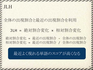 JLH
全体の出現割合と最近の出現割合を利用
JLH = 絶対割合変化 × 相対割合変化
絶対割合変化 = 最近の出現割合 - 全体の出現割合
相対割合変化 = 最近の出現割合 / 全体の出現割合
18
最近よく現れる単語のスコアが高くなる
 