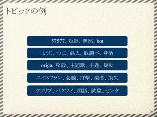 トピックの例
20
57577、短歌、偶然、bot
ようじ、つま、混入、取調べ、身柄
origa、攻殻、主題歌、主題、機動
スイスフラン、急騰、打撃、業者、損失
クソリプ、パクツイ、国語、試験、センタ
 