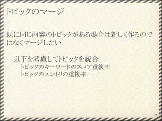 トピックのマージ
既に同じ内容のトピックがある場合は新しく作るので
はなくマージしたい
以下を考慮してトピックを統合
トピックのキーワードのスコア重複率
トピックのエントリの重複率
22
 