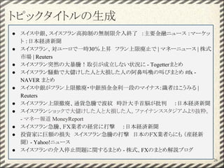 トピックタイトルの生成
26
● スイス中銀、スイスフラン高抑制の無制限介入終了　：主要金融ニュース ：マーケッ
ト ：日本経済新聞
● スイスフラン、対ユーロで一時30％上昇　フラン上限廃止で | マネーニュース | 株式
市場 | Reuters
● スイスフラン突然の大暴騰！取引が成立しない状況に - Togetterまとめ
● スイスフラン騒動で大儲けした人と大損した人の阿鼻叫喚の叫びまとめ #fx -
NAVER まとめ
● スイス中銀がフラン上限撤廃・中銀預金金利一段のマイナス：識者はこうみる |
Reuters
● スイスフラン上限撤廃、通貨急騰で波紋　時計大手首脳が批判　　：日本経済新聞
● スイスフランショックで大儲けした人と大損した人。ファイナンススタジアムより抜粋。
- マネー報道 MoneyReport
● スイスフラン急騰、ＦＸ業者の経営に打撃　　：日本経済新聞
● 投資家に巨額の損失　スイスフラン急騰の打撃　日本のＦＸ業者らにも （産経新
聞） - Yahoo!ニュース
● スイスフランの介入停止問題に関するまとめ - 株式、FXのまとめ解説ブログ
 