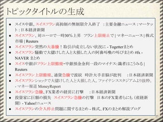 トピックタイトルの生成
27
● スイス中銀、スイスフラン高抑制の無制限介入終了　：主要金融ニュース ：マーケッ
ト ：日本経済新聞
● スイスフラン、対ユーロで一時30％上昇　フラン上限廃止で | マネーニュース | 株式
市場 | Reuters
● スイスフラン突然の大暴騰！取引が成立しない状況に - Togetterまとめ
● スイスフラン騒動で大儲けした人と大損した人の阿鼻叫喚の叫びまとめ #fx -
NAVER まとめ
● スイス中銀がフラン上限撤廃・中銀預金金利一段のマイナス：識者はこうみる |
Reuters
● スイスフラン上限撤廃、通貨急騰で波紋　時計大手首脳が批判　　：日本経済新聞
● スイスフランショックで大儲けした人と大損した人。ファイナンススタジアムより抜粋。
- マネー報道 MoneyReport
● スイスフラン急騰、ＦＸ業者の経営に打撃　　：日本経済新聞
● 投資家に巨額の損失　スイスフラン急騰の打撃　日本のＦＸ業者らにも （産経新
聞） - Yahoo!ニュース
● スイスフランの介入停止問題に関するまとめ - 株式、FXのまとめ解説ブログ
 