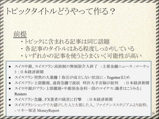 トピックタイトルどうやって作る？
前提
・ トピックに含まれる記事は同じ話題
・ 各記事のタイトルはある程度しっかりしている
・ いずれかの記事を使うとうまくいく可能性が高い
29
● スイス中銀、スイスフラン高抑制の無制限介入終了　：主要金融ニュース ：マーケッ
ト ：日本経済新聞
● スイスフラン突然の大暴騰！取引が成立しない状況に - Togetterまとめ
● スイスフラン上限撤廃、通貨急騰で波紋　時計大手首脳が批判　　：日本経済新聞
● スイス中銀がフラン上限撤廃・中銀預金金利一段のマイナス：識者はこうみる |
Reuters
● スイスフラン急騰、ＦＸ業者の経営に打撃　　：日本経済新聞
● スイスフランショックで大儲けした人と大損した人。ファイナンススタジアムより抜粋。
- マネー報道 MoneyReport
 