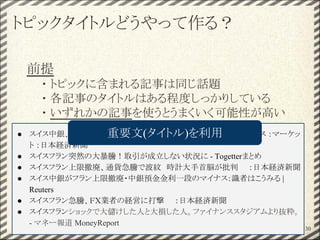 トピックタイトルどうやって作る？
前提
・ トピックに含まれる記事は同じ話題
・ 各記事のタイトルはある程度しっかりしている
・ いずれかの記事を使うとうまくいく可能性が高い
30
● スイス中銀、スイスフラン高抑制の無制限介入終了　：主要金融ニュース ：マーケッ
ト ：日本経済新聞
● スイスフラン突然の大暴騰！取引が成立しない状況に - Togetterまとめ
● スイスフラン上限撤廃、通貨急騰で波紋　時計大手首脳が批判　　：日本経済新聞
● スイス中銀がフラン上限撤廃・中銀預金金利一段のマイナス：識者はこうみる |
Reuters
● スイスフラン急騰、ＦＸ業者の経営に打撃　　：日本経済新聞
● スイスフランショックで大儲けした人と大損した人。ファイナンススタジアムより抜粋。
- マネー報道 MoneyReport
重要文(タイトル)を利用
 