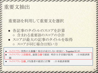 重要文抽出
重要語を利用して重要文を選択
● 各記事のタイトルのスコアを計算
○ 含まれる重要語のスコアの合計
● スコアが最大の記事のタイトルを取得
○ スコアが同じ場合は短い方
36
● スイスフラン突然の大暴騰！取引が成立しない状況に - Togetterまとめ
● スイスフラン上限撤廃、通貨急騰で波紋　時計大手首脳が批判　　：日本経済新
聞
● スイスフラン急騰、ＦＸ業者の経営に打撃　　：日本経済新聞
 