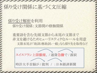 係り受け関係に基づく文圧縮
係り受け解析を利用
係り受け関係：文節間の修飾関係
重要語を含む先頭文節から末尾の文節まで
非文を避けるためヒューリスティクなルールを用意
文節末尾が「助詞-格助詞-一般」なら係り先を取得など
38
スイスフラン上限撤廃、 / 通貨急騰で / 波紋
時計大手首脳が / 批判　/　：日本経済新聞
 