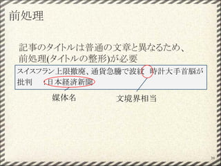 前処理
記事のタイトルは普通の文章と異なるため、
前処理(タイトルの整形)が必要
39
スイスフラン上限撤廃、通貨急騰で波紋　時計大手首脳が
批判　　：日本経済新聞
媒体名 文境界相当
 