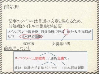 前処理
記事のタイトルは普通の文章と異なるため、
前処理(タイトルの整形)が必要
前処理しないと
40
スイスフラン上限撤廃、 / 通貨急騰で /
波紋　時計大手首脳が / 批判　　：日本経済新聞
スイスフラン上限撤廃、通貨急騰で波紋　時計大手首脳が
批判　　：日本経済新聞
媒体名 文境界相当
 