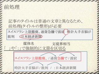 前処理
記事のタイトルは普通の文章と異なるため、
前処理(タイトルの整形)が必要
「　」や「：」で強制的に文節を区切る
41
スイスフラン上限撤廃、 / 通貨急騰で / 波紋
時計大手首脳が / 批判　/　：日本経済新聞
スイスフラン上限撤廃、通貨急騰で波紋　時計大手首脳が
批判　　：日本経済新聞
媒体名 文境界相当
 