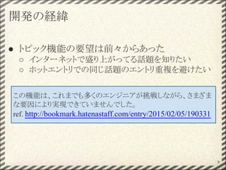 開発の経緯
● トピック機能の要望は前々からあった
○ インターネットで盛り上がってる話題を知りたい
○ ホットエントリでの同じ話題のエントリ重複を避けたい
8
この機能は、これまでも多くのエンジニアが挑戦しながら、さまざま
な要因により実現できていませんでした。
ref. http://bookmark.hatenastaff.com/entry/2015/02/05/190331
 