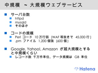 中規模  ~  大規模ウェブサービス サーバ台数 httpd mysqld そのほか コードの規模 Perl  コード  10 万行弱  (WAF 等抜きで  45,000 行 ) .pm  ファイル  1,200 個強  (600 個 ) Google, Yahoo!, Amazon  が超大規模とすると中規模くらい レコード数 千万件単位、データ規模は  GB  単位 