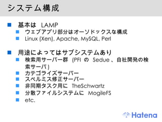 システム構成 基本は  LAMP ウェブアプリ部分はオーソドックスな構成 Linux (Xen), Apache, MySQL, Perl 用途によってはサブシステムあり 検索用サーバー群  (PFI  の  Sedue 、自社開発の検索サーバ ) カテゴライズサーバー スペルミス修正サーバー 非同期タスク用に  TheSchwartz 分散ファイルシステムに  MogileFS etc. 