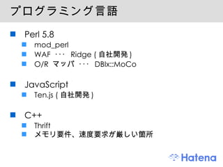 プログラミング言語 Perl 5.8 mod_perl WAF  ･･･  Ridge ( 自社開発 ) O/R  マッパ ･･･  DBIx::MoCo JavaScript Ten.js ( 自社開発 ) C++ Thrift メモリ要件、速度要求が厳しい箇所 