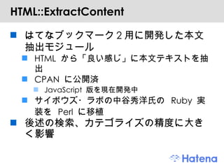 HTML::ExtractContent はてなブックマーク2用に開発した本文抽出モジュール HTML から「良い感じ」に本文テキストを抽出 CPAN に公開済 JavaScript 版を現在開発中 サイボウズ・ラボの中谷秀洋氏の Ruby 実装を Perl に移植 後述の検索、カテゴライズの精度に大きく影響 
