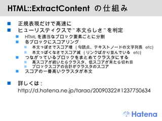 HTML::ExtractContent  の仕組み 正規表現だけで高速に ヒューリスティクスで " 本文らしさ " を判定 HTML を適当なブロック要素ごとに分割 各ブロックにスコアリング 本文っぽさでスコア増  ( 句読点、テキストノードの文字列長  etc) 本文っぽくなさでスコア減  ( リンクばかり並んでいる  etc) つながっているブロックをまとめてクラスタにする 高スコアが続いたらクラスタ、低スコアが来たら切れ目 ブロックスコアの合計がクラスタのスコア スコアの一番高いクラスタが本文 詳しくは : http://d.hatena.ne.jp/tarao/20090322#1237750634 