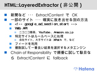 HTML::LayeredExtractor ( 非公開 ) 新聞など ･･･  ExtractContent  で  OK 一部のサイト ･･･ 確実に抜き出せる別の方法 <!-- google_ad_section_start --> Web API ニコニコ動画、 YouTube 、 Amazon.co.jp 特定サイトはルールベースに処理 自社サイト、大手サイトは  XPath  で、など フィードを利用 複数試して一番良い結果を選択するメタエンジン Chain of Responsibility  で順番に試して駄目なら  ExtractContent  に  fallback 