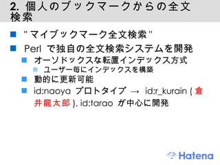 2.  個人のブックマークからの全文検索 "マイブックマーク全文検索" Perl で独自の全文検索システムを開発 オーソドックスな転置インデックス方式 ユーザー毎にインデックスを構築 動的に更新可能 id:naoya プロトタイプ -> id:r_kurain ( 倉井龍太郎 ), id:tarao が中心に開発 