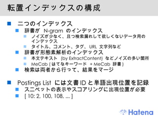 転置インデックスの構成 二つのインデックス 辞書が  N-gram  のインデックス ノイズが少なく、且つ検索漏れして欲しくないデータ用のインデックス タイトル、コメント、タグ、 URL  文字列など 辞書が形態素解析のインデックス 本文テキスト  (by ExtractContent)  などノイズの多い箇所 MeCab ( はてなキーワード  + MeCab  辞書 ) 検索は両者から行って、結果をマージ Postings List  には文書 ID と単語出現位置を記録 スニペットの表示やスコアリングに出現位置が必要 [ 10: 2, 100, 108, ... ] 