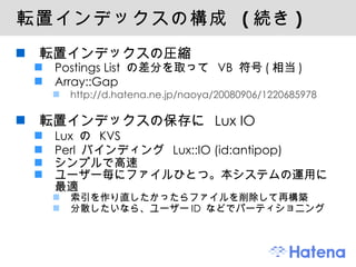 転置インデックスの構成  ( 続き ) 転置インデックスの圧縮 Postings List  の差分を取って  VB  符号 ( 相当 ) Array::Gap http://d.hatena.ne.jp/naoya/20080906/1220685978 転置インデックスの保存に  Lux IO Lux  の  KVS Perl  バインディング  Lux::IO (id:antipop) シンプルで高速 ユーザー毎にファイルひとつ。本システムの運用に最適 索引を作り直したかったらファイルを削除して再構築 分散したいなら、ユーザー ID  などでパーティショニング 