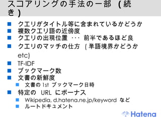 スコアリングの手法の一部  ( 続き ) クエリがタイトル等に含まれているかどうか 複数クエリ語の近傍度 クエリの出現位置 ･･･ 前半であるほど良 クエリのマッチの仕方  ( 単語境界かどうか  etc) TF-IDF ブックマーク数 文書の新鮮度 文書の 1st  ブックマーク日時 特定の  URL  にボーナス Wikipedia, d.hatena.ne.jp/keyword  など ルートドキュメント 