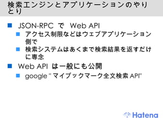 検索エンジンとアプリケーションのやりとり JSON-RPC で Web API アクセス制限などはウェブアプリケーション側で 検索システムはあくまで検索結果を返すだけに専念 Web API は一般にも公開 google "マイブックマーク全文検索API" 