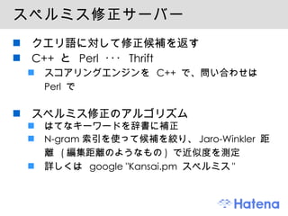 スペルミス修正サーバー クエリ語に対して修正候補を返す C++  と  Perl  ･･･  Thrift スコアリングエンジンを  C++  で、問い合わせは  Perl  で スペルミス修正のアルゴリズム はてなキーワードを辞書に補正 N-gram 索引を使って候補を絞り、 Jaro-Winkler  距離  ( 編集距離のようなもの )  で近似度を測定 詳しくは  google "Kansai.pm  スペルミス " 
