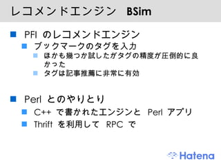 レコメンドエンジン  BSim PFI のレコメンドエンジン ブックマークのタグを入力 ほかも幾つか試したがタグの精度が圧倒的に良かった タグは記事推薦に非常に有効 Perl とのやりとり C++ で書かれたエンジンと Perl アプリ Thrift を利用して RPC で 