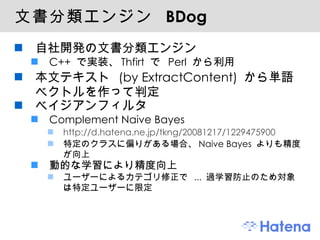 文書分類エンジン  BDog 自社開発の文書分類エンジン C++  で実装、 Thfirt  で  Perl  から利用 本文テキスト  (by ExtractContent)  から単語ベクトルを作って判定 ベイジアンフィルタ Complement Naive Bayes http://d.hatena.ne.jp/tkng/20081217/1229475900 特定のクラスに偏りがある場合、 Naive Bayes  よりも精度が向上 動的な学習により精度向上 ユーザーによるカテゴリ修正で  ...  過学習防止のため対象は特定ユーザーに限定 