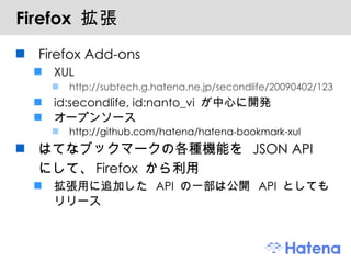 Firefox  拡張 Firefox Add-ons XUL http://subtech.g.hatena.ne.jp/secondlife/20090402/1238661633 id:secondlife, id:nanto_vi  が中心に開発 オープンソース http://github.com/hatena/hatena-bookmark-xul はてなブックマークの各種機能を  JSON API  にして、 Firefox  から利用 拡張用に追加した  API  の一部は公開  API  としてもリリース 