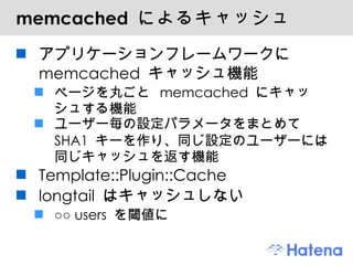 memcached  によるキャッシュ アプリケーションフレームワークに memcached キャッシュ機能 ページを丸ごと memcached にキャッシュする機能 ユーザー毎の設定パラメータをまとめて SHA1 キーを作り、同じ設定のユーザーには同じキャッシュを返す機能 Template::Plugin::Cache longtail はキャッシュしない ○○ users を閾値に 