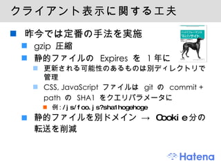 クライアント表示に関する工夫 昨今では定番の手法を実施 gzip 圧縮 静的ファイルの Expires を 1年に 更新される可能性のあるものは別ディレクトリで管理 CSS, JavaScript ファイルは git の commit + path の SHA1 をクエリパラメータに 例:  /js/foo.js?sha1hogehoge 静的ファイルを別ドメイン ->  Cookie 分の転送を削減 