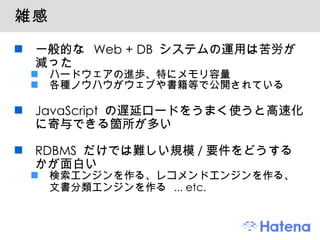 雑感 一般的な  Web + DB  システムの運用は苦労が減った ハードウェアの進歩、特にメモリ容量 各種ノウハウがウェブや書籍等で公開されている JavaScript  の遅延ロードをうまく使うと高速化に寄与できる箇所が多い RDBMS  だけでは難しい規模 / 要件をどうするかが面白い 検索エンジンを作る、レコメンドエンジンを作る、文書分類エンジンを作る  ... etc. 