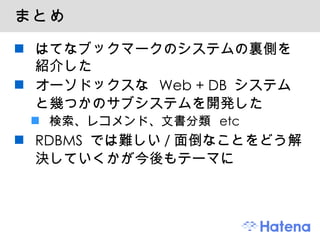 まとめ はてなブックマークのシステムの裏側を紹介した オーソドックスな Web + DB システムと幾つかのサブシステムを開発した 検索、レコメンド、文書分類 etc RDBMS では難しい/面倒なことをどう解決していくかが今後もテーマに 