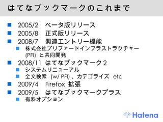 はてなブックマークのこれまで 2005/2  ベータ版リリース 2005/8  正式版リリース 2008/7  関連エントリー機能 株式会社プリファードインフラストラクチャー　 (PFI)  と共同開発 2008/11  はてなブックマーク 2 システムリニューアル 全文検索  (w/ PFI) 、カテゴライズ  etc 2009/4  Firefox  拡張 2009/5  はてなブックマークプラス 有料オプション 