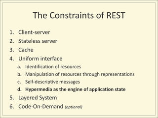 The Constraints of REST
1.   Client-server
2.   Stateless server
3.   Cache
4.   Uniform interface
     a.   Identification of resources
     b.   Manipulation of resources through representations
     c.   Self-descriptive messages
     d.   Hypermedia as the engine of application state
5. Layered System
6. Code-On-Demand (optional)
 