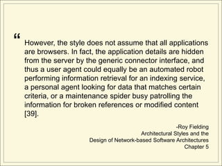 “   However, the style does not assume that all applications
    are browsers. In fact, the application details are hidden
    from the server by the generic connector interface, and
    thus a user agent could equally be an automated robot
    performing information retrieval for an indexing service,
    a personal agent looking for data that matches certain
    criteria, or a maintenance spider busy patrolling the
    information for broken references or modified content
    [39].
                                                           -Roy Fielding
                                            Architectural Styles and the
                        Design of Network-based Software Architectures
                                                               Chapter 5
 